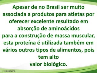 Apesar de no Brasil ser muito
associada a produtos para atletas por
oferecer excelente resultado em
absorção de aminoácidos
para a construção de massa muscular,
esta proteína é utilizada também em
vários outros tipos de alimentos, pois
tem alto
valor biológico.
 