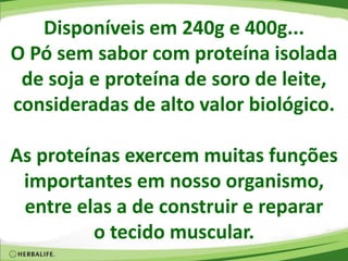 Disponíveis em 240g e 400g...
O Pó sem sabor com proteína isolada
de soja e proteína de soro de leite,
consideradas de alto valor biológico.
As proteínas exercem muitas funções
importantes em nosso organismo,
entre elas a de construir e reparar
o tecido muscular.
 