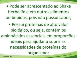 • Pode ser acrescentado ao Shake
Herbalife e em outros alimentos
ou bebidas, pois não possui sabor;
• Possui proteínas de alto valor
biológico, ou seja, contém os
aminoácidos essenciais em proporções
ideais para ajudar a suprir as
necessidades de proteínas do
organismo;
 