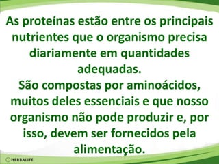 As proteínas estão entre os principais
nutrientes que o organismo precisa
diariamente em quantidades
adequadas.
São compostas por aminoácidos,
muitos deles essenciais e que nosso
organismo não pode produzir e, por
isso, devem ser fornecidos pela
alimentação.
 