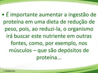 • É importante aumentar a ingestão de
proteína em uma dieta de redução de
peso, pois, ao reduzi-la, o organismo
irá buscar este nutriente em outras
fontes, como, por exemplo, nos
músculos – que são depósitos de
proteína...
 