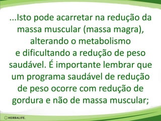 ...Isto pode acarretar na redução da
massa muscular (massa magra),
alterando o metabolismo
e dificultando a redução de peso
saudável. É importante lembrar que
um programa saudável de redução
de peso ocorre com redução de
gordura e não de massa muscular;
 