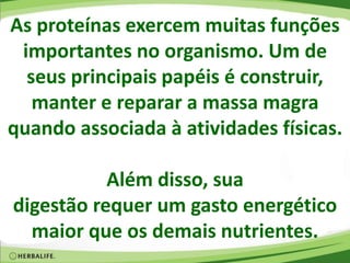 As proteínas exercem muitas funções
importantes no organismo. Um de
seus principais papéis é construir,
manter e reparar a massa magra
quando associada à atividades físicas.
Além disso, sua
digestão requer um gasto energético
maior que os demais nutrientes.
 