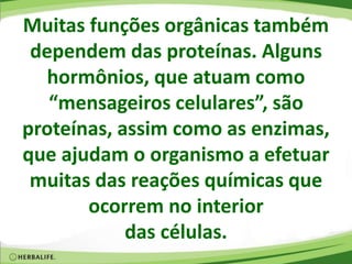 Muitas funções orgânicas também
dependem das proteínas. Alguns
hormônios, que atuam como
“mensageiros celulares”, são
proteínas, assim como as enzimas,
que ajudam o organismo a efetuar
muitas das reações químicas que
ocorrem no interior
das células.
 