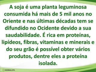 A soja é uma planta leguminosa
consumida há mais de 5 mil anos no
Oriente e nas últimas décadas tem se
difundido no Ocidente devido a sua
saudabilidade. É rica em proteínas,
lipídeos, fibras, vitaminas e minerais e
do seu grão é possível obter vários
produtos, dentre eles a proteína
isolada.
 