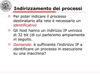Indirizzamento dei processi Per poter indicare il processo destinatario alla rete è necessario un  identificativo Gli host hanno un indirizzo IP univoco di 32 bit (di cui parleremo ampiamente in seguito. Domanda:  è sufficiente l’indirizzo IP a identificare un processo in esecuzione su una macchina?   