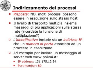 Indirizzamento dei processi Risposta:  NO, molti processi possono essere in esecuzione sullo stesso host Il livello di trasporto multipla insieme messaggi di più applicazioni sulla stessa rete (ricordate la funzione di multiplazione?) L’ identificativo  include sia un  indirizzo IP   che un  numero di porta  associato ad un processo in esecuzione. Ad esempio per inviare un messaggio al server web www.polimi.it: IP address:  131.175.12.34 Port number: 80 
