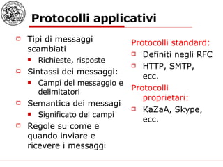 Protocolli applicativi Tipi di messaggi scambiati  Richieste, risposte  Sintassi dei messaggi: Campi del messaggio e delimitatori Semantica dei messagi  Significato dei campi Regole su come e quando inviare e ricevere i messaggi Protocolli standard: Definiti negli RFC HTTP, SMTP, ecc. Protocolli proprietari: KaZaA, Skype, ecc. 