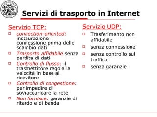 Servizi di trasporto in Internet Servizio TCP: connection-oriented:  instaurazione connessione prima delle scambio dati Trasporto affidabile  senza perdita di dati Controllo di flusso:  il trasmettitore regola la velocità in base al ricevitore  Controllo di congestione:  per impedire di sovraccaricare la rete Non fornisce:  garanzie di ritardo e di banda Servizio UDP: Trasferimento non affidabile senza connessione senza controllo sul traffico senza garanzie 