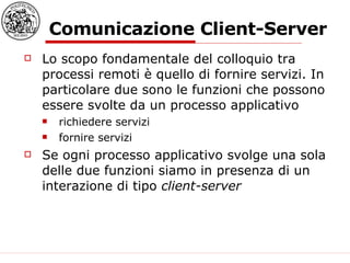 Comunicazione Client-Server Lo scopo fondamentale del colloquio tra processi remoti è quello di fornire servizi. In particolare due sono le funzioni che possono essere svolte da un processo applicativo richiedere servizi fornire servizi Se ogni processo applicativo svolge una sola delle due funzioni siamo in presenza di un interazione di tipo  client-server 