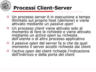 Processi Client-Server Un processo  server  è in esecuzione a tempo illimitato sul proprio host ( demone ) e viene attivato mediante un  passive open  Un processo  client  viene attivato solo al momento di fare le richieste e viene attivato mediante un  active open  su richiesta dell’utente o di altro processo applicativo il  passive open  del server fa si che da quel momento il server accetti richieste dai client l’active open  del client richiede l’indicazione dell’indirizzo e della porta del client 