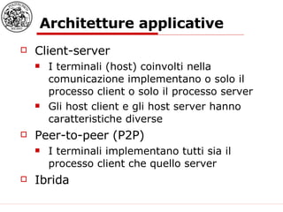 Architetture applicative Client-server I terminali (host) coinvolti nella comunicazione implementano o solo il processo client o solo il processo server Gli host client e gli host server hanno caratteristiche diverse Peer-to-peer (P2P) I terminali implementano tutti sia il processo client che quello server Ibrida 