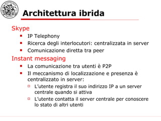 Architettura ibrida Skype IP Telephony Ricerca degli interlocutori: centralizzata in server Comunicazione diretta tra peer Instant messaging La comunicazione tra utenti è P2P Il meccanismo di localizzazione e presenza è centralizzato in server: L’utente registra il suo indirizzo IP a un server centrale quando si attiva L’utente contatta il server centrale per conoscere lo stato di altri utenti 