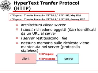 HyperText Tranfer Protocol (HTTP) architettura  client-server i  client  richiedono oggetti ( file ) identificati da un URL al  server i  server  restituiscono i  file nessuna memoria sulle richieste viene mantenuta nei server (protocollo  stateless ) HTTP request HTTP response "Hypertext Transfer Protocol -- HTTP/1.0," RFC 1945, May 1996.  "Hypertext Transfer Protocol -- HTTP/1.1," RFC 2068, January 1997  client server 