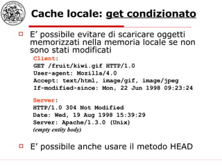 Cache locale:  get condizionato E’ possibile evitare di scaricare oggetti memorizzati nella memoria locale se non sono stati modificati Client : GET /fruit/kiwi.gif HTTP/1.0  User-agent: Mozilla/4.0  Accept: text/html, image/gif, image/jpeg  If-modified-since: Mon, 22 Jun 1998 09:23:24  Server : HTTP/1.0 304 Not Modified  Date: Wed, 19 Aug 1998 15:39:29  Server: Apache/1.3.0 (Unix)  (empty entity body)   E’ possibile anche usare il metodo HEAD 