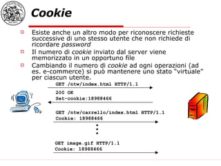 Cookie Esiste anche un altro modo per riconoscere richieste successive di uno stesso utente che non richiede di ricordare  password Il numero di  cookie  inviato dal server viene memorizzato in un opportuno file Cambiando il numero di  cookie  ad ogni operazioni (ad es. e-commerce) si può mantenere uno stato “virtuale” per ciascun utente. GET /ntw/index.html HTTP/1.1  200 OK Set-cookie:18988466 GET /ntw/carrello/index.html HTTP/1.1 Cookie: 18988466  GET image.gif HTTP/1.1 Cookie: 18988466 . . . 