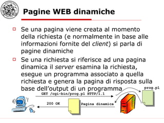 Pagine WEB dinamiche Se una pagina viene creata al momento della richiesta (e normalmente in base alle informazioni fornite del  client ) si parla di pagine dinamiche Se una richiesta si riferisce ad una pagina dinamica il  server  esamina la richiesta, esegue un programma associato a quella richiesta e genera la pagina di risposta sulla base dell’output di un programma GET /cgi-bin/prog.pl HTTP/1.1  prog.pl 200 OK Pagina dinamica 