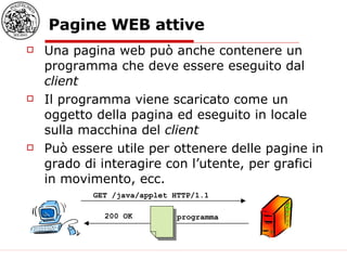 Pagine WEB attive Una pagina web può anche contenere un programma che deve essere eseguito dal  client Il programma viene scaricato come un oggetto della pagina ed eseguito in locale sulla macchina del  client Può essere utile per ottenere delle pagine in grado di interagire con l’utente, per grafici in movimento, ecc. GET /java/applet HTTP/1.1  200 OK programma 