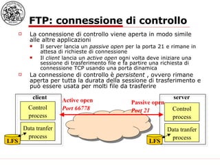 FTP: connessione di controllo La connessione di controllo viene aperta in modo simile alle altre applicazioni Il server lancia un  passive open  per la porta 21 e rimane in attesa di richieste di connessione Il  client  lancia un  active open  ogni volta deve iniziare una sessione di trasferimento file e fa partire una richiesta di connessione TCP usando una porta dinamica La connessione di controllo è  persistent  , ovvero rimane aperta per tutta la durata della sessione di trasferimento e può essere usata per molti file da trasferire Control process Data tranfer process LFS LFS client server Passive open Port 21 Control process Data tranfer process Active open Port 66778 