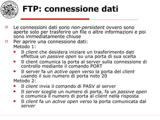 FTP: connessione dati Le connessioni dati sono  non-persistent  ovvero sono aperte solo per trasferire un file o altre informazioni e poi sono immediatamente chiuse Per aprire una connessione dati: Metodo 1: Il  client  che desidera iniziare un trasferimento dati effettua un  passive open  su una porta di sua scelta  Il client comunica la porta al server sulla connessione di controllo mediante il comando PORT Il server fa un  active open  verso la porta del  client  usando il suo numero di porta noto 20 Metodo 2: Il  client  invia il comando di PASV al server Il  server  sceglie un numero di porta, fa un  passive open  e comunica il numero di porta al  client  nella risposta Il  client  fa un  active open  verso la porta comunicata dal  server 