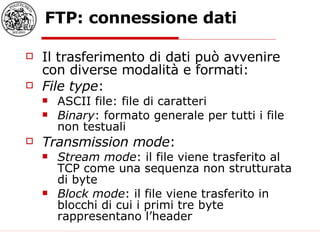 FTP: connessione dati Il trasferimento di dati può avvenire con diverse modalità e formati: File type : ASCII file: file di caratteri Binary : formato generale per tutti i file non testuali Transmission mode : Stream mode : il file viene trasferito al TCP come una sequenza non strutturata di byte Block mode : il file viene trasferito in blocchi di cui i primi tre byte rappresentano l’header 