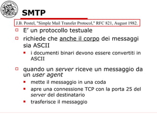 SMTP E’ un protocollo testuale richiede che  anche il corpo  dei messaggi sia ASCII i documenti binari devono essere convertiti in ASCII quando un  server  riceve un messaggio da un  user agent mette il messaggio in una coda apre una connessione TCP con la porta 25 del  server  del destinatario trasferisce il messaggio J.B. Postel, "Simple Mail Transfer Protocol," RFC 821, August 1982.  