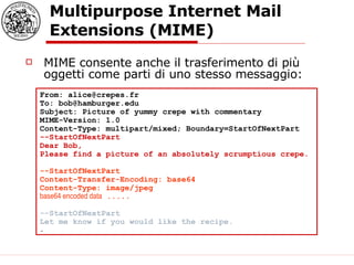 Multipurpose Internet Mail Extensions (MIME)  MIME consente anche il trasferimento di più oggetti come parti di uno stesso messaggio: From: alice@crepes.fr  To: bob@hamburger.edu  Subject: Picture of yummy crepe with commentary  MIME-Version: 1.0  Content-Type: multipart/mixed; Boundary=StartOfNextPart  --StartOfNextPart  Dear Bob,  Please find a picture of an absolutely scrumptious crepe.  --StartOfNextPart  Content-Transfer-Encoding: base64  Content-Type: image/jpeg  base64 encoded data  .....  --StartOfNextPart  Let me know if you would like the recipe.   .  