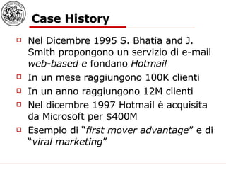 Case History Nel Dicembre 1995 S. Bhatia and J. Smith propongono un servizio di e-mail  web-based e  fondano  Hotmail In un mese raggiungono 100K clienti In un anno raggiungono 12M clienti Nel dicembre 1997 Hotmail è acquisita da Microsoft per $400M Esempio di “ first mover advantage ” e di “ viral marketing ” 