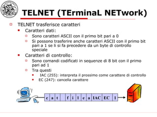 TELNET (TErminaL NETwork) TELNET trasferisce caratteri Caratteri dati: Sono caratteri ASCII con il primo bit pari a 0 Si possono trasferire anche caratteri ASCII con il primo bit pari a 1 se li si fa precedere da un byte di controllo speciale Caratteri di controllo: Sono comandi codificati in sequenze di 8 bit con il primo pari ad 1 Tra questi IAC (255): interpreta il prossimo come carattere di controllo EC (247): cancella carattere c a t f i l e a IAC EC 1 