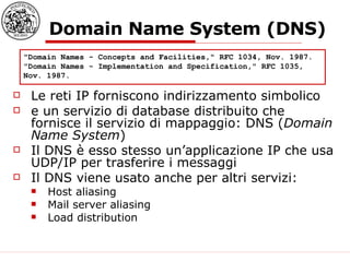 Domain Name System (DNS) Le reti IP forniscono indirizzamento simbolico  e un servizio di database distribuito che fornisce il servizio di mappaggio: DNS ( Domain Name System ) Il DNS è esso stesso un’applicazione IP che usa UDP/IP per trasferire i messaggi Il DNS viene usato anche per altri servizi: Host aliasing Mail server aliasing Load distribution  "Domain Names - Concepts and Facilities," RFC 1034, Nov. 1987.  "Domain Names - Implementation and Specification," RFC 1035, Nov. 1987.  