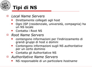 Tipi di NS Local Name Servers Direttamente collegati agli host Ogni ISP (residenziale, università, compagnia) ha un NS locale Contatta i Root NS Root Name Servers contengono informazioni per l’indirizzamento di grandi gruppi di host e domini Contengono informazioni sugli NS  authoritative  per un certo dominio Contatta gli Authoritative NS Authoritative Name Servers NS responsabile di un particolare  hostname 