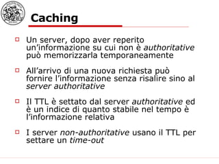 Caching Un server, dopo aver reperito un’informazione su cui non è  authoritative  può memorizzarla temporaneamente All’arrivo di una nuova richiesta può fornire l’informazione senza risalire sino al  server authoritative Il TTL è settato dal server  authoritative  ed è un indice di quanto stabile nel tempo è l’informazione relativa I server  non-authoritative  usano il TTL per settare un  time-out   