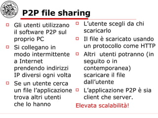 P2P file sharing Gli utenti utilizzano il software P2P sul proprio PC Si collegano in modo intermittente a Internet prendendo indirizzi IP diversi ogni volta Se un utente cerca un file l’applicazione trova altri utenti che lo hanno L’utente scegli da chi scaricarlo Il file è scaricato usando un protocollo come HTTP Altri  utenti potranno (in seguito o in contemporanea) scaricare il file dall’utente L’applicazione P2P è sia client che server. Elevata scalabilità! 