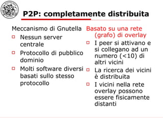 P2P: completamente distribuita  Meccanismo di Gnutella Nessun server centrale Protocollo di pubblico dominio Molti software diversi basati sullo stesso protocollo Basato su una rete (grafo) di overlay I peer si attivano e si collegano ad un numero (<10) di altri vicini La ricerca dei vicini è distribuita I vicini nella rete overlay possono essere fisicamente distanti 
