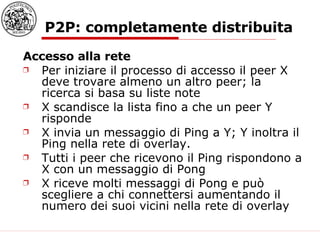 P2P: completamente distribuita Accesso alla rete Per iniziare il processo di accesso il peer X deve trovare almeno un altro peer; la ricerca si basa su liste note X scandisce la lista fino a che un peer Y risponde X invia un messaggio di Ping a Y; Y inoltra il Ping nella rete di overlay.  Tutti i peer che ricevono il Ping rispondono a X con un messaggio di Pong X riceve molti messaggi di Pong e può scegliere a chi connettersi aumentando il numero dei suoi vicini nella rete di overlay 