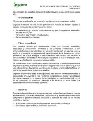 RESPUESTA ANTE EMERGENCÍAS EN ESPACIOS
CONFINADOS
La Formación del rescatista competente deberá llevarse a cabo por lo menos cada
año.
• Grupo rescatista
El grupo de rescate debe ser entrenado con frecuencia en escenarios reales.
El grupo de rescate no solo son las personas que realizan de rescate ingreso al
espacio confinado, los demás integrantes como:
- Personal de apoyo externo, movilización de equipos, transporte de lesionados,
despeje de vías, etc.
- Personal de coordinación en actividades.
- Demás actores de un rescate
• Primer respondiente
Los primeros auxilios son denominados como “Los cuidados inmediatos,
adecuados y provisionales prestados a las personas accidentadas o con
enfermedad antes de ser atendidos en un centro asistencial” en algunos casos y
según la gravedad o complicación del paciente antes de la llegada a un centro
asistencial, se puede entregar la responsabilidad del cuidado del paciente al
personal médico entrenado en Atención pre hospitalaria, el cual se encargará de su
traslado y estabilización con equipo más avanzado.
Se puede definir al socorrista como aquella persona que posee los conocimientos
en primeros auxilios, mientras que el primer respondiente seria la persona que da a
viso a los sistemas de urgencia y emergencia, mediante una llamada telefónica sin
que tenga conocimiento en primeros auxilios.
El primer respondiente debe estar capacitado para atender con responsabilidad al
accidentado, preservando la vida y evitando complicaciones físicas y psicológicas
del mismo, asegurando el traslado del accidentado a un centro asistencial, con el
fin de garantizar un adecuado abordaje a la situación y evitar fallas que
desencadenen complicaciones o conflictos.
• Recursos
Además del equipo humano de rescatistas para realizar las maniobras de rescate
se debe contar con un kit de equipos, previo estudio y asesoría por un rescatista
competente o persona calificada. Realizará la dotación de estos kits de rescate
teniendo en cuenta:
- Actividades a realizar que implique rescate en espacios confinados.
- Versatilidad de los sistemas, equipos o accesorios.
 