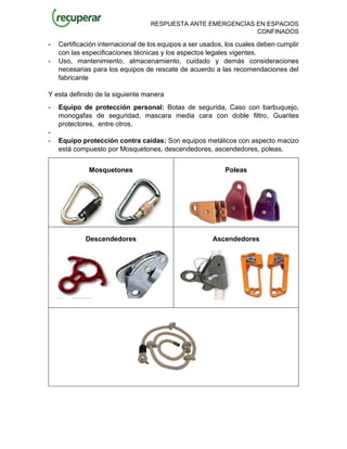 RESPUESTA ANTE EMERGENCÍAS EN ESPACIOS
CONFINADOS
- Certificación internacional de los equipos a ser usados, los cuales deben cumplir
con las especificaciones técnicas y los aspectos legales vigentes.
- Uso, mantenimiento, almacenamiento, cuidado y demás consideraciones
necesarias para los equipos de rescate de acuerdo a las recomendaciones del
fabricante
Y esta definido de la siguiente manera
- Equipo de protección personal: Botas de segurida, Caso con barbuquejo,
monogafas de seguridad, mascara media cara con doble filtro, Guantes
protectores, entre otros.
-
- Equipo protección contra caídas: Son equipos metálicos con aspecto macizo
está compuesto por Mosquetones, descendedores, ascendedores, poleas.
Mosquetones Poleas
Descendedores Ascendedores
 