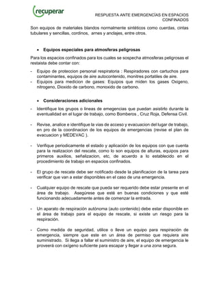 RESPUESTA ANTE EMERGENCÍAS EN ESPACIOS
CONFINADOS
Son equipos de materiales blandos normalmente sintéticos como cuerdas, cintas
tubulares y sencillas, cordinos, arnes y anclajes, entre otros.
• Equipos especiales para atmosferas peligrosas
Para los espacios confinados para los cuales se sospecha atmosferas peligrosas el
restaista debe contar con:
- Equipo de proteccion personal respiratoria : Respiradores con cartuchos para
contaminantes, equipos de aire autocontenido, monitres portatiles de aire.
- Equipos para medicion de gases: Equipos que miden los gases Oxigeno,
nitrogeno, Dioxido de carbono, monoxido de carbono.
• Consideraciones adicionales
- Identifique los grupos o lineas de emegencias que puedan asistirlo durante la
eventualidad en el lugar de trabajo, como Bomberos , Cruz Roja, Defensa Civil.
- Revise, analice e identifique la vias de acceso y evacuacion del lugar de trabajo,
en pro de la coordinacion de los equipos de emergencias (revise el plan de
evacuacion y MEDEVAC ).
- Verifique periodicamente el estado y aplicación de los equipos con que cuenta
para la realizacion del rescate, como lo son equipos de alturas, equipos para
primeros auxilios, señalizacion, etc, de acuerdo a lo establecido en el
procedimiento de trabajo en espacios confinados.
- El grupo de rescate debe ser notificado desde la planificacion de la tarea para
verificar que van a estar disponibles en el caso de una emergencia.
- Cualquier equipo de rescate que pueda ser requerido debe estar presente en el
área de trabajo. Asegúrese que esté en buenas condiciones y que esté
funcionando adecuadamente antes de comenzar la entrada.
- Un aparato de respiración autónoma (auto contenido) debe estar disponible en
el área de trabajo para el equipo de rescate, si existe un riesgo para la
respiración.
- Como medida de seguridad, utilice o lleve un equipo para respiración de
emergencia, siempre que este en un área de permiso que requiera aire
suministrado. Si llega a fallar el suministro de aire, el equipo de emergencia le
proveerá con oxígeno suficiente para escapar y llegar a una zona segura.
 