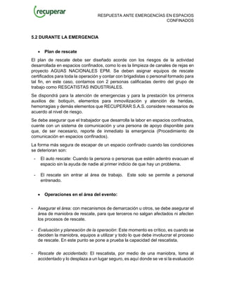 RESPUESTA ANTE EMERGENCÍAS EN ESPACIOS
CONFINADOS
5.2 DURANTE LA EMERGENCIA
• Plan de rescate
El plan de rescate debe ser diseñado acorde con los riesgos de la actividad
desarrollada en espacios confinados, como lo es la limpieza de canales de rejas en
proyecto AGUAS NACIONALES EPM. Se deben asignar equipos de rescate
certificados para toda la operación y contar con brigadistas o personal formado para
tal fin, en este caso, contamos con 2 personas calificadas dentro del grupo de
trabajo como RESCATISTAS INDUSTRIALES.
Se dispondrá para la atención de emergencias y para la prestación los primeros
auxilios de: botiquín, elementos para inmovilización y atención de heridas,
hemorragias y demás elementos que RECUPERAR S.A.S. considere necesarios de
acuerdo al nivel de riesgo.
Se debe asegurar que el trabajador que desarrolla la labor en espacios confinados,
cuente con un sistema de comunicación y una persona de apoyo disponible para
que, de ser necesario, reporte de inmediato la emergencia (Procedimiento de
comunicación en espacios confinados).
La forma más segura de escapar de un espacio confinado cuando las condiciones
se deterioran son:
- El auto rescate: Cuando la persona o personas que estén adentro evacuan el
espacio sin la ayuda de nadie al primer indicio de que hay un problema.
- El rescate sin entrar al área de trabajo. Este solo se permite a personal
entrenado.
• Operaciones en el área del evento:
- Asegurar el área: con mecanismos de demarcación u otros, se debe asegurar el
área de maniobra de rescate, para que terceros no salgan afectados ni afecten
los procesos de rescate.
- Evaluación y planeación de la operación: Este momento es crítico, es cuando se
deciden la maniobra, equipos a utilizar y todo lo que debe involucrar el proceso
de rescate. En este punto se pone a prueba la capacidad del rescatista.
- Rescate de accidentado: El rescatista, por medio de una maniobra, toma al
accidentado y lo desplaza a un lugar seguro, es aquí donde se ve si la evaluación
 