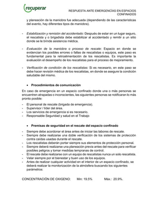 RESPUESTA ANTE EMERGENCÍAS EN ESPACIOS
CONFINADOS
y planeación de la maniobra fue adecuada (dependiendo de las características
del evento, hay diferentes tipos de maniobra).
- Estabilización y remisión del accidentado: Después de estar en un lugar seguro,
el rescatista y o brigadista debe estabilizar al accidentado y remitir a un sitio
donde se le brinde asistencia médica.
- Evaluación de la maniobra o proceso de rescate: Espacio en donde se
evidencian los posibles errores o fallas de rescatistas o equipos, este paso es
fundamental para la retroalimentación de los rescatistas. Es importante la
evaluación el desempeño de los rescatistas para el proceso de mejoramiento.
- Verificación de condición de los rescatistas: Si es necesario, en este paso se
debe hacer revisión médica de los rescatistas, en donde se asegure la condición
saludable del mismo.
• Procedimientos de comunicación
En caso de emergencia en un espacio confinado donde una o más personas se
encuentren atrapadas o inconscientes, las siguientes personas se notificaran lo más
pronto posible:
- El personal de rescate (brigada de emergencia).
- Supervisor / líder del área.
- Los servicios de emergencia si es necesario.
- Responsable Seguridad y salud en el Trabajo
• Premisas de seguridad en el rescate del espacio confinado
- Siempre debe acordonar el área antes de iniciar las labores de rescate.
- Siempre debe realizarse una doble verificación de los sistemas de protección
contra caídas usadas durante el rescate.
- Los rescatistas deberán portar siempre sus elementos de protección personal.
- Siempre deberá realizarse una planeación previa antes del rescate para verificar
posibles peligros y tomar medidas tempranas de control.
- El rescate debe realizarse con un equipo de rescatistas nunca un solo rescatista.
- Velar siempre por el bienestar y buen uso de los equipos.
- Antes de realizar cualquier actividad en el interior de un espacio confinado, se
deberá realizar la monitorización de la atmósfera buscando los siguientes
parámetros:
CONCENTRACIÓN DE OXIGENO: Min: 19.5% Máx.: 20.9%.
 