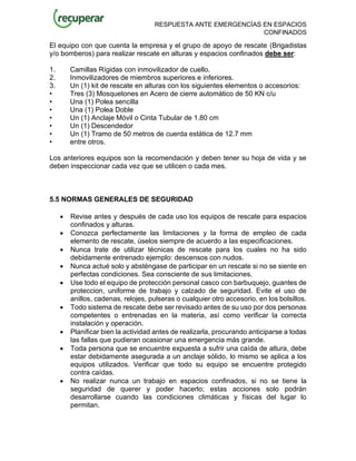 RESPUESTA ANTE EMERGENCÍAS EN ESPACIOS
CONFINADOS
El equipo con que cuenta la empresa y el grupo de apoyo de rescate (Brigadistas
y/o bomberos) para realizar rescate en alturas y espacios confinados debe ser:
1. Camillas Rígidas con inmovilizador de cuello.
2. Inmovilizadores de miembros superiores e inferiores.
3. Un (1) kit de rescate en alturas con los siguientes elementos o accesorios:
• Tres (3) Mosquetones en Acero de cierre automático de 50 KN c/u
• Una (1) Polea sencilla
• Una (1) Polea Doble
• Un (1) Anclaje Móvil o Cinta Tubular de 1.80 cm
• Un (1) Descendedor
• Un (1) Tramo de 50 metros de cuerda estática de 12.7 mm
• entre otros.
Los anteriores equipos son la recomendación y deben tener su hoja de vida y se
deben inspeccionar cada vez que se utilicen o cada mes.
5.5 NORMAS GENERALES DE SEGURIDAD
• Revise antes y después de cada uso los equipos de rescate para espacios
confinados y alturas.
• Conozca perfectamente las limitaciones y la forma de empleo de cada
elemento de rescate, úselos siempre de acuerdo a las especificaciones.
• Nunca trate de utilizar técnicas de rescate para los cuales no ha sido
debidamente entrenado ejemplo: descensos con nudos.
• Nunca actué solo y absténgase de participar en un rescate si no se siente en
perfectas condiciones. Sea consciente de sus limitaciones.
• Use todo el equipo de protección personal casco con barbuquejo, guantes de
proteccion, uniforme de trabajo y calzado de seguridad. Evite el uso de
anillos, cadenas, relojes, pulseras o cualquier otro accesorio, en los bolsillos.
• Todo sistema de rescate debe ser revisado antes de su uso por dos personas
competentes o entrenadas en la materia, así como verificar la correcta
instalación y operación.
• Planificar bien la actividad antes de realizarla, procurando anticiparse a todas
las fallas que pudieran ocasionar una emergencia más grande.
• Toda persona que se encuentre expuesta a sufrir una caída de altura, debe
estar debidamente asegurada a un anclaje sólido, lo mismo se aplica a los
equipos utilizados. Verificar que todo su equipo se encuentre protegido
contra caídas.
• No realizar nunca un trabajo en espacios confinados, si no se tiene la
seguridad de querer y poder hacerlo; estas acciones solo podrán
desarrollarse cuando las condiciones climáticas y físicas del lugar lo
permitan.
 