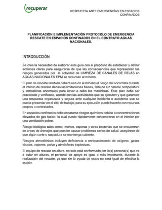 RESPUESTA ANTE EMERGENCÍAS EN ESPACIOS
CONFINADOS
PLANIFICACIÓN E IMPLEMENTACIÓN PROTOCOLO DE EMERGENCIA
RESCATE EN ESPACIOS CONFINADOS EN EL CONTRATO AGUAS
NACIONALES.
INTRODUCCIÓN
Se crea la necesidad de elaborar esta guía con el propósito de establecer y definir
acciones claras para asegurarse de que las consecuencias que representan los
riesgos generados por la actividad de LIMPIEZA DE CANALES DE REJAS en
AGUAS NACIONALES EPM se reduzcan al mínimo.
El plan de rescate también deberá reducir al mínimo el riesgo del socorrista durante
el intento de rescate dadas las limitaciones físicas, falta de luz natural, temperatura
y atmosferas anormales para llevar a cabo las maniobras. Este plan debe ser
practicado y verificado, acorde con las actividades que se ejecuten y que garantice
una respuesta organizada y segura ante cualquier incidente o accidente que se
pueda presentar en el sitio de trabajo; para su ejecución puede hacerlo con recursos
propios o contratados.
En espacios confinados debe encararse riesgos químicos debido a concentraciones
elevadas de gas tóxico, lo cual puede rápidamente concentrarse en el interior por
una ventilación pobre.
Riesgo biológico tales como mohos, esporas y otras bacterias que se encuentran
en áreas de drenajes que pueden causar problemas serios de salud; asegúrese de
que algún corte o raspadura se mantenga cubierto.
Riesgos atmosféricos incluyen deficiencia o enriquecimiento de oxígeno, gases
tóxicos, vapores, polvo y atmósferas explosivas.
El equipo de rescate en altura, no solo está conformado por la(s) persona(s) que va
a estar en alturas, el personal de apoyo es igual o más importante, durante la
realización del rescate, ya que sin la ayuda de estos no será igual de efectiva la
acción.
 
