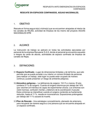 RESPUESTA ANTE EMERGENCÍAS EN ESPACIOS
CONFINADOS
RESCATE EN ESPACIOS CONFINADOS, AGUAS NACIONALES.
1. OBJETIVO
Rescate en forma segura la(s) víctima(s) que se encuentren atrapadas al interior de
los canales de REJAS, actividad de limpieza de los mismo del proyecto AGUAS
NACIONALES EPM
2. ALCANCE
La instrucción de trabajo se aplicará en todas las actividades ejecutadas por
personal de la empresa Recuperar S.A.S, donde el personal se encuentre expuesto
a riesgos de caída de alturas, actividades de espacio confinado de limpieza de
canales de Rejas.
3. DEFINICIONES
3.1Espacio Confinado - Lugar de dimensiones limitadas y de tal forma, que solo
permite que se pueda acceder a su interior un número limitado de personas
para realizar un trabajo, este lugar no puede estar ocupado de manera
continua y puede presentar un riesgo de ambiente peligroso.
3.2Atmosfera peligrosa - La deficiencia de oxigeno: 19.5 % o menos. El aire
contiene 21 % de oxígeno. Cuando el oxígeno disminuye por debajo del 16%
(por volumen) el individuo es capaz de experimentar anoxia. Los síntomas son
visión borrosa, confusión mental, y deterioro de la coordinación muscular.
Estos síntomas se intensifican cuando el oxígeno contenido es fuertemente
reducido, hasta el 11 %, resulta en inconsciencia. Exposiciones prolongadas
por debajo del 11 % causara la muerte.
3.3Plan de Rescate - Una estrategia o procedimiento, planeado de antemano,
para recuperar de manera segura a una persona que se encuentra atrapada en
un espacio confinado.
 