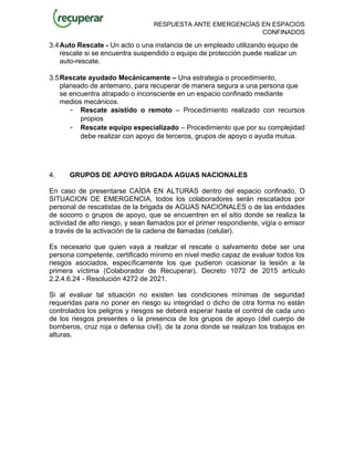 RESPUESTA ANTE EMERGENCÍAS EN ESPACIOS
CONFINADOS
3.4Auto Rescate - Un acto o una instancia de un empleado utilizando equipo de
rescate si se encuentra suspendido o equipo de protección puede realizar un
auto-rescate.
3.5Rescate ayudado Mecánicamente – Una estrategia o procedimiento,
planeado de antemano, para recuperar de manera segura a una persona que
se encuentra atrapado o inconsciente en un espacio confinado mediante
medios mecánicos.
- Rescate asistido o remoto – Procedimiento realizado con recursos
propios
- Rescate equipo especializado – Procedimiento que por su complejidad
debe realizar con apoyo de terceros, grupos de apoyo o ayuda mutua.
4. GRUPOS DE APOYO BRIGADA AGUAS NACIONALES
En caso de presentarse CAÍDA EN ALTURAS dentro del espacio confinado, O
SITUACION DE EMERGENCIA, todos los colaboradores serán rescatados por
personal de rescatistas de la brigada de AGUAS NACIONALES o de las entidades
de socorro o grupos de apoyo, que se encuentren en el sitio donde se realiza la
actividad de alto riesgo, y sean llamados por el primer respondiente, vigía o emisor
a través de la activación de la cadena de llamadas (celular).
Es necesario que quien vaya a realizar el rescate o salvamento debe ser una
persona competente, certificado mínimo en nivel medio capaz de evaluar todos los
riesgos asociados, específicamente los que pudieron ocasionar la lesión a la
primera víctima (Colaborador de Recuperar). Decreto 1072 de 2015 artículo
2.2.4.6.24 - Resolución 4272 de 2021.
Si al evaluar tal situación no existen las condiciones mínimas de seguridad
requeridas para no poner en riesgo su integridad o dicho de otra forma no están
controlados los peligros y riesgos se deberá esperar hasta el control de cada uno
de los riesgos presentes o la presencia de los grupos de apoyo (del cuerpo de
bomberos, cruz roja o defensa civil), de la zona donde se realizan los trabajos en
alturas.
 