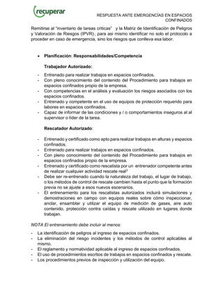 RESPUESTA ANTE EMERGENCÍAS EN ESPACIOS
CONFINADOS
Remitirse al “inventario de tareas criticas” y la Matriz de Identificación de Peligros
y Valoración de Riesgos (IPVR)., para asi mismo identificar no solo el protocolo a
proceder en caso de emergencia, sino los riesgos que conlleva esa labor.
• Planificación: Responsabilidades/Competencia
Trabajador Autorizado:
- Entrenado para realizar trabajos en espacios confinados.
- Con pleno conocimiento del contenido del Procedimiento para trabajos en
espacios confinados propio de la empresa.
- Con competencias en el análisis y evaluación los riesgos asociados con los
espacios confinados.
- Entrenado y competente en el uso de equipos de protección requerido para
labores en espacios confinados.
- Capaz de informar de las condiciones y / o comportamientos inseguros al al
supervisor o líder de la tarea.
Rescatador Autorizado:
- Entrenado y certificado como apto para realizar trabajos en alturas y espacios
confinados.
- Entrenado para realizar trabajos en espacios confinados.
- Con pleno conocimiento del contenido del Procedimiento para trabajos en
espacios confinados propio de la empresa.
- Entrenado y certificado como rescatista por un entrenador competente antes
de realizar cualquier actividad rescate real3
- Debe ser re-entrenado cuando la naturaleza del trabajo, el lugar de trabajo,
o los métodos de control de rescate cambien hasta el punto que la formación
previa no se ajuste a esos nuevos escenarios.
- El entrenamiento para los rescatistas autorizados incluirá simulaciones y
demostraciones en campo con equipos reales sobre cómo inspeccionar,
anclar, ensamblar y utilizar el equipo de medición de gases, aire auto
contenido, protección contra caídas y rescate utilizado en lugares donde
trabajan.
NOTA El entrenamiento debe incluir al menos:
- La identificación de peligros al ingreso de espacios confinados.
- La eliminación del riesgo incidentes y los métodos de control aplicables al
mismo.
- El reglamento y normatividad aplicable al ingreso de espacios confinados.
- El uso de procedimientos escritos de trabajos en espacios confinados y rescate.
- Los procedimientos previos de inspección y utilización del equipo.
 
