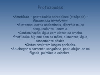 Protozooses Amebíase  – protozoário sarcodíneo (rizópode) –  Entamoeba histolytica. Sintomas: dores abdominais, diarréia muco sanguinolenta , anemia. Contaminação: água com cistos da ameba. Profilaxia: higiene com as mãos, alimentos, água, saneamento básico. Cistos resistem longos períodos. Se chegar a corrente sanguínea, pode alojar-se no fígado, pulmões e cérebro.  