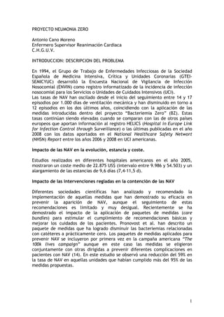 PROYECTO NEUMONIA ZERO

Antonio Cano Moreno
Enfermero Supervisor Reanimación Cardiaca
C.H.G.U.V.

INTRODUCCION: DESCRIPCION DEL PROBLEMA

En 1994, el Grupo de Trabajo de Enfermedades Infecciosas de la Sociedad
Española de Medicina Intensiva, Crítica y Unidades Coronarias (GTEI-
SEMICYUC) desarrolló la Encuesta Nacional de Vigilancia de Infección
Nosocomial (ENVIN) como registro informatizado de la incidencia de infección
nosocomial para los Servicios o Unidades de Cuidados Intensivos (UCI).
Las tasas de NAV han oscilado desde el inicio del seguimiento entre 14 y 17
episodios por 1.000 días de ventilación mecánica y han disminuido en torno a
12 episodios en los dos últimos años, coincidiendo con la aplicación de las
medidas introducidas dentro del proyecto “Bacteriemia Zero” (BZ). Estas
tasas continúan siendo elevadas cuando se comparan con las de otros países
europeos que aportan información al registro HELICS (Hospital in Europe Link
for Infection Control through Surveillance) o las últimas publicadas en el año
2008 con los datos aportados en el National Healthcare Safety Networt
(NHSN) Report entre los años 2006 y 2008 en UCI americanas.

Impacto de las NAV en la evolución, estancia y coste.

Estudios realizados en diferentes hospitales americanos en el año 2005,
mostraron un coste medio de 22.875 US$ (intervalo entre 9.986 y 54.503) y un
alargamiento de las estancias de 9,6 días (7,4-11,5 d).

Impacto de las intervenciones regladas en la contención de las NAV

Diferentes sociedades científicas han analizado y recomendado la
implementación de aquellas medidas que han demostrado su eficacia en
prevenir la aparición de NAV, aunque el seguimiento de estas
recomendaciones es limitado y muy desigual. Recientemente se ha
demostrado el impacto de la aplicación de paquetes de medidas (care
bundles) para estimular el cumplimiento de recomendaciones básicas y
mejorar los cuidados de los pacientes. Pronovost et al. han descrito un
paquete de medidas que ha logrado disminuir las bacteriemias relacionadas
con catéteres a prácticamente cero. Los paquetes de medidas aplicados para
prevenir NAV se incluyeron por primera vez en la campaña americana “The
100k lives campaign” aunque en este caso las medidas se eligieron
conjuntamente con otras dirigidas a prevenir diferentes complicaciones en
pacientes con NAV (14). En este estudio se observó una reducción del 59% en
la tasa de NAV en aquellas unidades que habían cumplido más del 95% de las
medidas propuestas.




                                                                            1
 