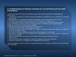 3. Problématiques et besoins soulevés sur ces territoires par les chefs 
d’entreprise 
 Prise en compte et la place du commerce de proximité dans les documents d'aménagement 
(SCOT, DAC) 
 Importance de garder une offre commerciale adaptée aux résidents tout en répondant aux besoins 
des touristes 
 Nécessité pour le commerce de proximité de s'adapter à son environnement concurrentiel 
et à l'évolution des comportements d'achat (horaires d'ouverture, Internet, etc.) 
 Les commerçants doivent intégrer l'importance du dynamisme du pôle commercial sur lequel 
ils sont implantés. Ils doivent se saisir de cette question et se fédérer au sein d'associations 
Problèmes recrutement et main-d’oeuvre qualifiée 
 Augmentation des charges trop importante au fil des ans 
 Manque de formation pour les demandeurs d’emploi 
 La Vallée des Baux n’est pas indiquée aux visiteurs, mettre panneaux plus ciblés aux entrées et 
sorties de la Vallée des Baux 
 Les chefs d’entreprise souhaitent que la CCI soit plus présente sur le territoire 
 Intervention souhaitée de la CCI auprès des municipalités sur tout projet ayant un impact sur 
l’activité commerciale 
 L’effet crise s’accentue, la concurrence s’intensifie, les banques ne jouent pas le jeu 
 Débit internet 
 Certains commerçants se plaignent du travail non déclaré (concurrence déloyale) 
 Souhait de rencontrer un conseiller pour développement commercial 
Jean-Marc Biojoux est prêt à monter un groupe de travail sur la question d’internet et charges fiscales 
taxe municipale. 
10 
Synthèse des Journées Terrain 4 - 5 - 6 - 7 / Coordinatrice : Maria Calabuig 
 