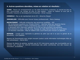 4. Autres questions abordées, mises en relation et résultats : 
AIDES : Besoin de renseignements sur les aides financières existantes, le marché de plus en 
plus concurrentiel, les marges de plus en plus basses : mises en relation et suivi par le 
conseiller industrie et développement entreprises : Olivier Jouteau 
CONSEILS : Pas vu de représentant de la CCI : Séverine Margot 
IMMOBILIER : Difficultés pour trouver locaux professionnels : Maria Calabuig 
RECRUTEMENT : Difficulté embaucher des personnes qualifiées : DEF 
• De nombreuses questions sur l’emploi d’avenir - réponses faites par Sandrine Danna 
• Hôtelier/Restaurateur a besoin d'assistance pour trouver du personnel "fiable" 
• A demandé carte visite pour solliciter la CCI-PA lors des prochains recrutements 
• Recrutement en cours : chef de rang. Passage de relais Patricia Moreno et Lucyll Denis 
• Un boucher/ charcutier : Mise en relation avec Lucyll Denis pour trouver un apprenti. 
REPRISE : Conseil pour reprendre la gérance du père (qui est à ce jour le gérant de la 
boucherie) : Cyril Sabatier 
Besoins de financements pour projet innovant (autour accès information technologies liées au 
web sémantique) : Patrice Brie 
Manque de places de parking, souhaite que la CCI intervienne auprès des municipalités qui ne 
tiennent pas compte de l'activité économique des petits commerces, lors des travaux de 
rénovation, accessibilité, .... 
11 
Synthèse des Journées Terrain 4 - 5 - 6 - 7 / Coordinatrice : Maria Calabuig 
 