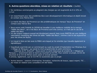 4. Autres questions abordées, mises en relation et résultats : (suite) 
 De nombreux commerçants se plaignent des charges qui ont augmenté de 8 à 10% en 
1,5 an 
 Un ressortissant pour des problèmes liés à son développement informatique et dépôt brevet 
en contact avec Patrice Brie 
 La mairie des Baux de Provence sur des problématiques de marque "baux de Provence" en 
contact avec Patrice Brie 
 Nous avons noté l'intérêt du SIOVB de travailler à une meilleure visibilité de la marque 
"Vallée des Baux", car si les Baux de Provence sont très connus, ce n'est pas le cas de la 
Vallée des Baux 
 Un des enjeux majeurs auquel est étroitement associé Jean-Louis MARTIN est une meilleure 
valorisation marketing des olives de table "Vallée des Baux", comme c'est le cas aujourd'hui 
pour les olives de Nyons 
 Un travail à faire en lien avec le PNRA vers lequel je l'ai orientée (qui travaille également la 
signalétique) 
 Inquiétude exprimée par un commerçant au sujet du projet d’implantation sur Miramas d’un 
« Village de Marques » qui serait la mort programmée du petit commerce. 
- Réponse de M. GUILLOT : Nous avons vu sortir beaucoup de projets de « Villages de 
Marques », récemment dans le Gard qui touchait la CCI-PA. Pour contrer ce projet, la CCI de 
Vaucluse et la CCI de Nîmes avons payé un avocat parisien. 
Il précise, également, que la CCI-PA ne soutiendra pas ce projet 
 Autres besoins : cessions d’entreprise, formation, recherche de locaux, appui export, TIC … 
les mises en relation avec conseillers ont été faites. 
12 
Synthèse des Journées Terrain 4 – 5 – 6 - 7 / Coordinatrice : Maria Calabuig 
 